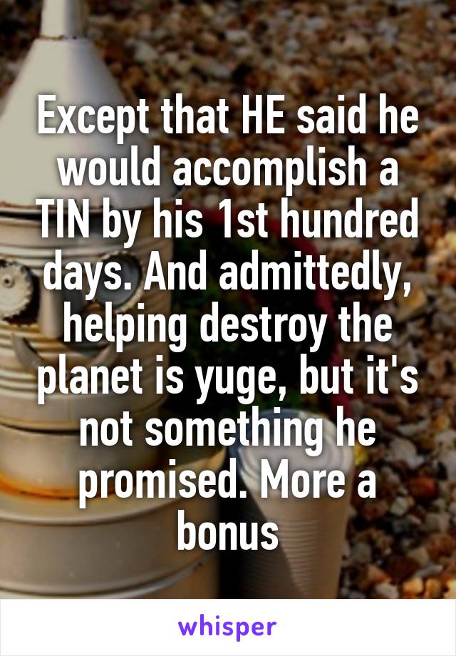 Except that HE said he would accomplish a TIN by his 1st hundred days. And admittedly, helping destroy the planet is yuge, but it's not something he promised. More a bonus