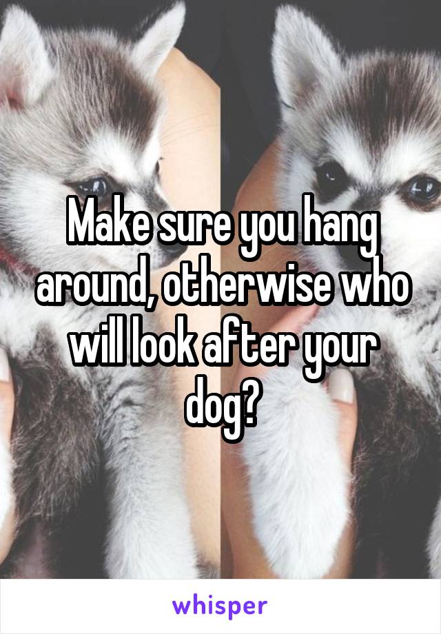 Make sure you hang around, otherwise who will look after your dog?