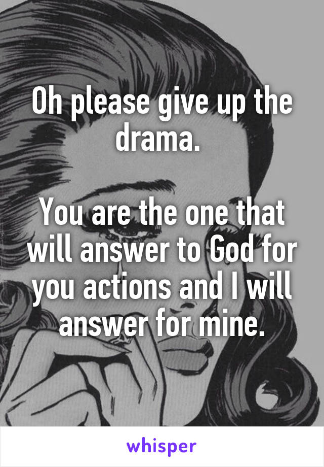 Oh please give up the drama. 

You are the one that will answer to God for you actions and I will answer for mine.
