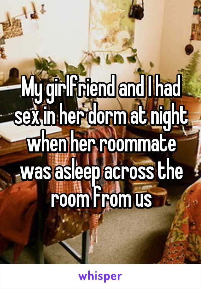 My girlfriend and I had sex in her dorm at night when her roommate was asleep across the room from us
