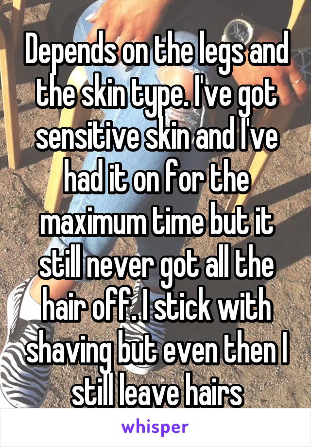 Depends on the legs and the skin type. I've got sensitive skin and I've had it on for the maximum time but it still never got all the hair off. I stick with shaving but even then I still leave hairs