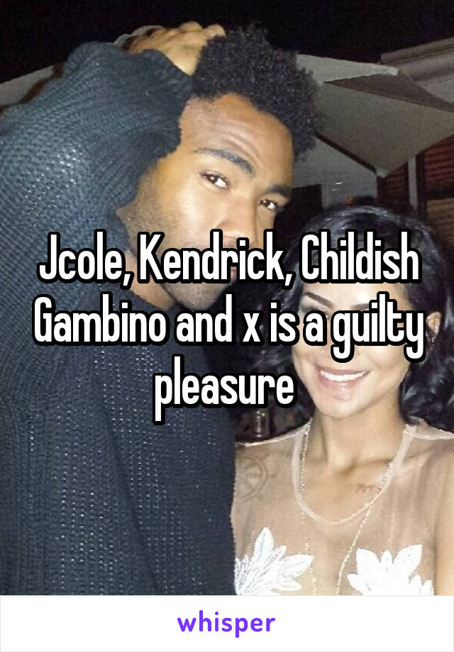 Jcole, Kendrick, Childish Gambino and x is a guilty pleasure 
