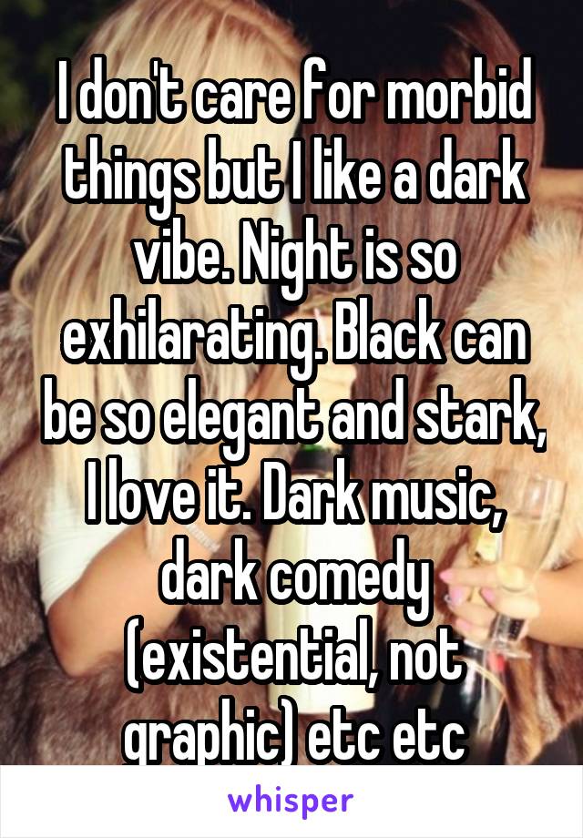 I don't care for morbid things but I like a dark vibe. Night is so exhilarating. Black can be so elegant and stark, I love it. Dark music, dark comedy (existential, not graphic) etc etc