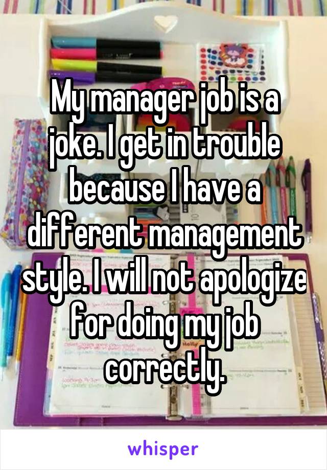 My manager job is a joke. I get in trouble because I have a different management style. I will not apologize for doing my job correctly.