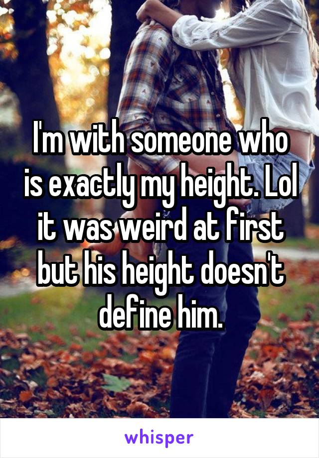 I'm with someone who is exactly my height. Lol it was weird at first but his height doesn't define him.