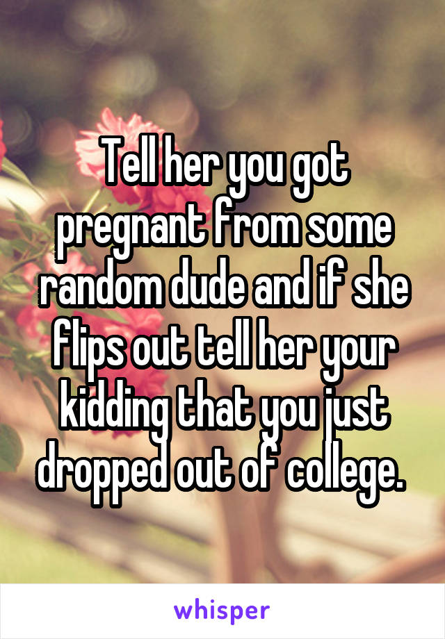 Tell her you got pregnant from some random dude and if she flips out tell her your kidding that you just dropped out of college. 