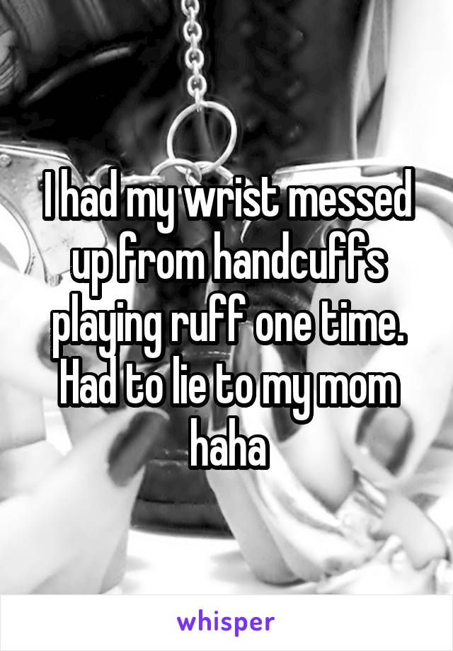 I had my wrist messed up from handcuffs playing ruff one time. Had to lie to my mom haha
