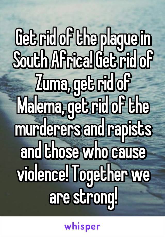 Get rid of the plague in South Africa! Get rid of Zuma, get rid of Malema, get rid of the murderers and rapists and those who cause violence! Together we are strong!