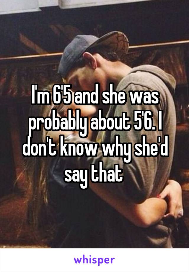 I'm 6'5 and she was probably about 5'6. I don't know why she'd say that 