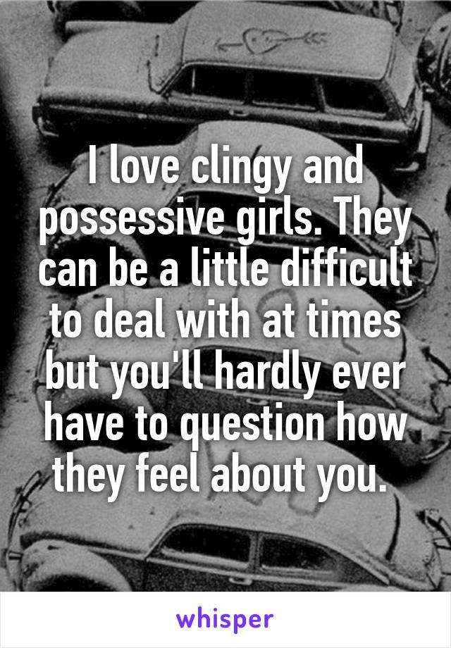 I love clingy and possessive girls. They can be a little difficult to deal with at times but you'll hardly ever have to question how they feel about you. 