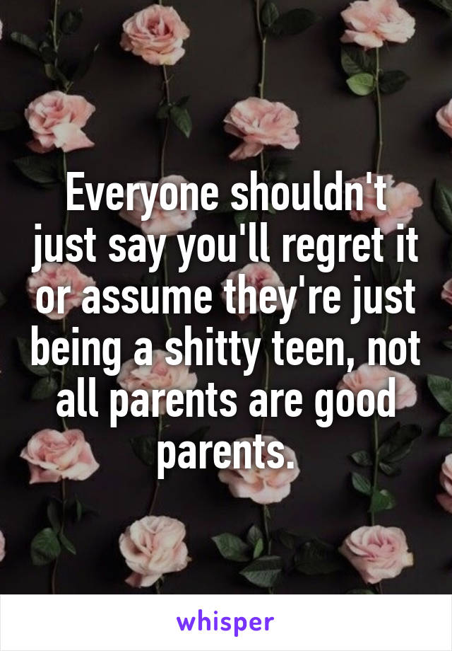 Everyone shouldn't just say you'll regret it or assume they're just being a shitty teen, not all parents are good parents.