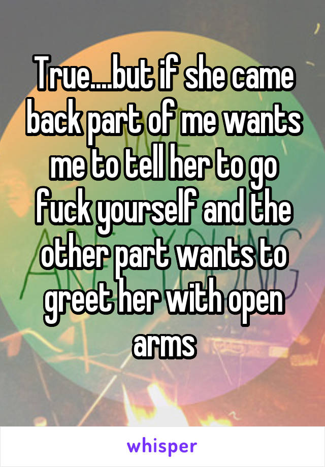 True....but if she came back part of me wants me to tell her to go fuck yourself and the other part wants to greet her with open arms
