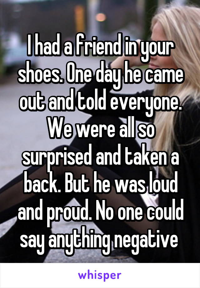 I had a friend in your shoes. One day he came out and told everyone. We were all so surprised and taken a back. But he was loud and proud. No one could say anything negative 