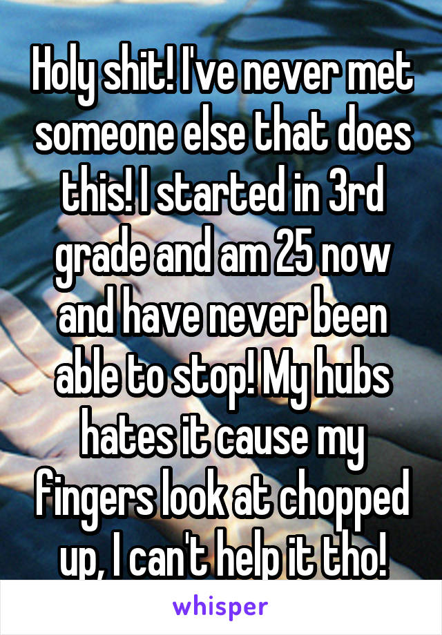Holy shit! I've never met someone else that does this! I started in 3rd grade and am 25 now and have never been able to stop! My hubs hates it cause my fingers look at chopped up, I can't help it tho!