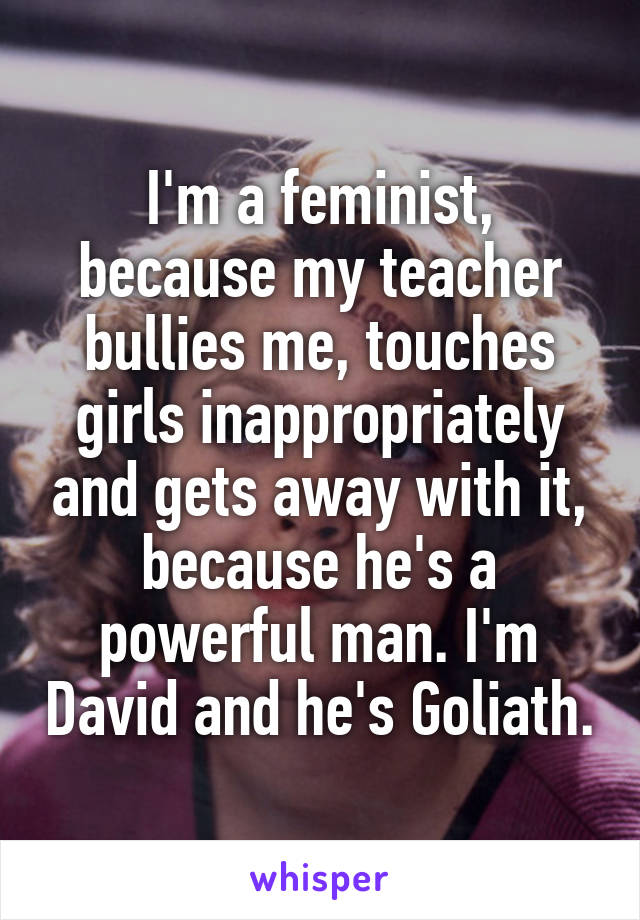 I'm a feminist, because my teacher bullies me, touches girls inappropriately and gets away with it, because he's a powerful man. I'm David and he's Goliath.