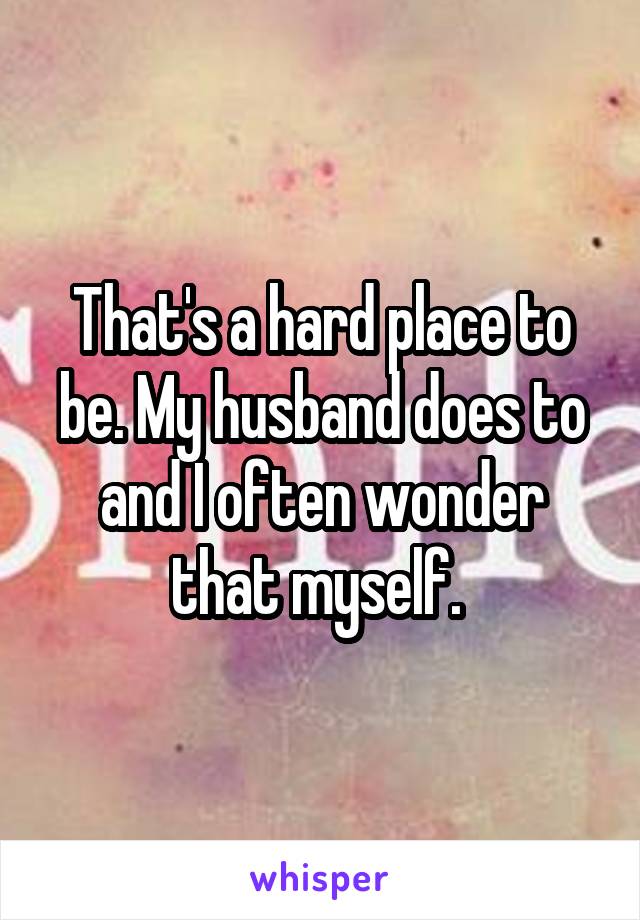 That's a hard place to be. My husband does to and I often wonder that myself. 