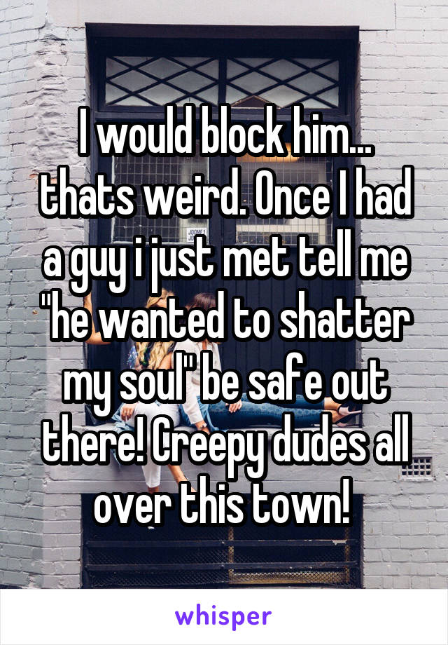 I would block him... thats weird. Once I had a guy i just met tell me "he wanted to shatter my soul" be safe out there! Creepy dudes all over this town! 