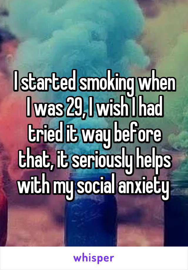 I started smoking when I was 29, I wish I had tried it way before that, it seriously helps with my social anxiety 