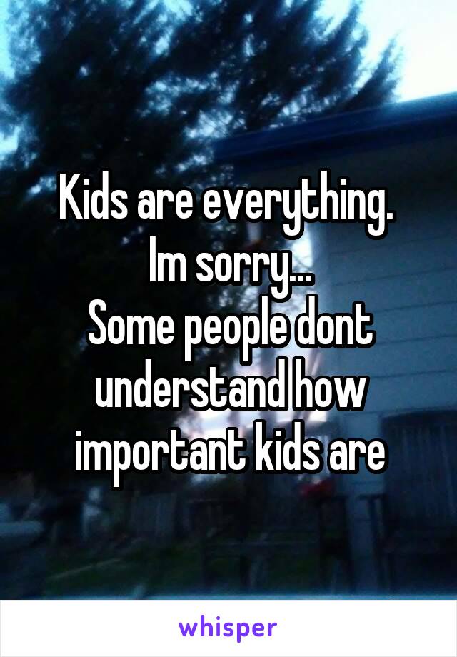 Kids are everything. 
Im sorry...
Some people dont understand how important kids are