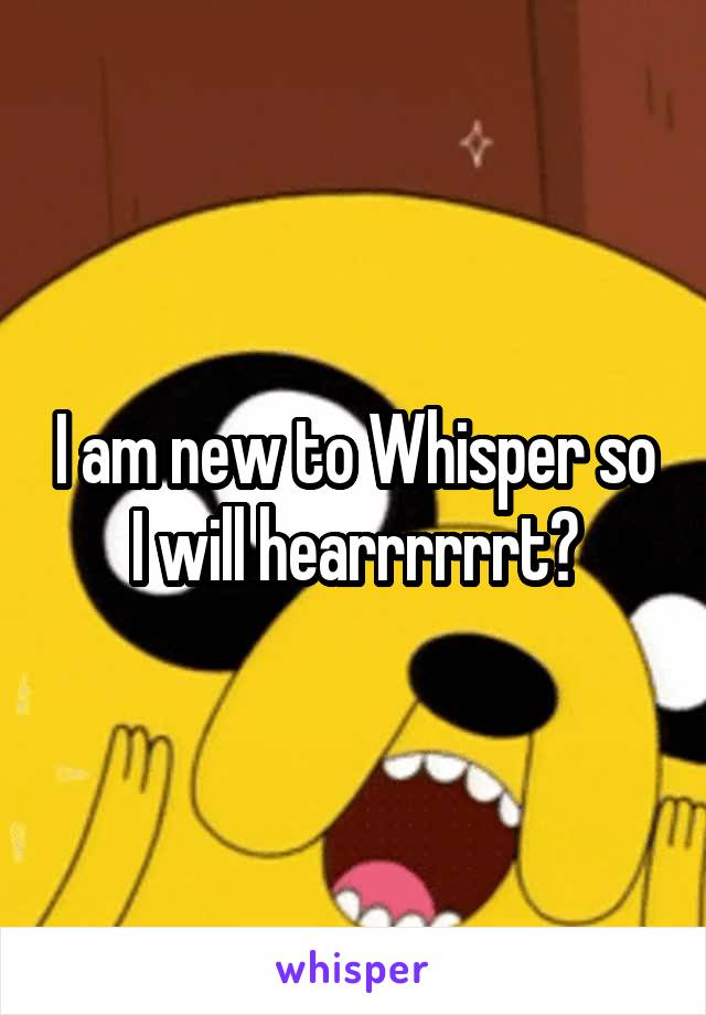 I am new to Whisper so I will hearrrrrrt?