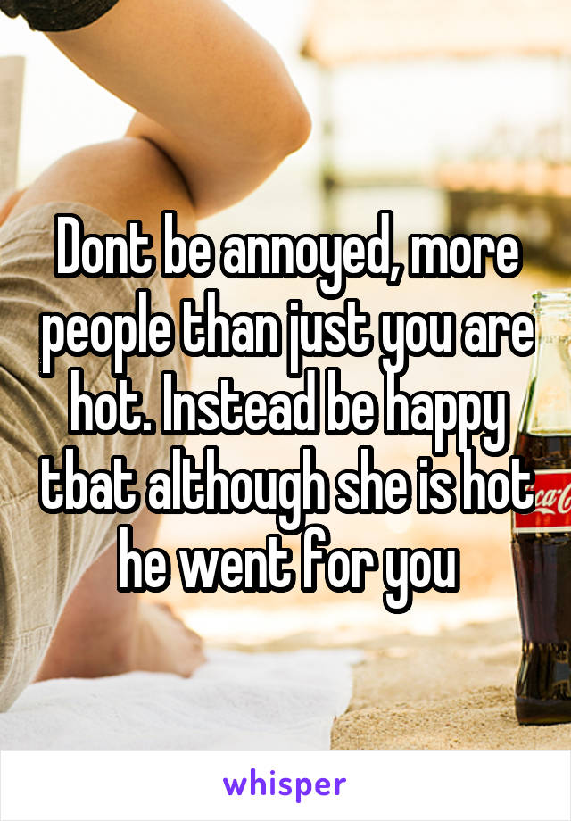 Dont be annoyed, more people than just you are hot. Instead be happy tbat although she is hot he went for you