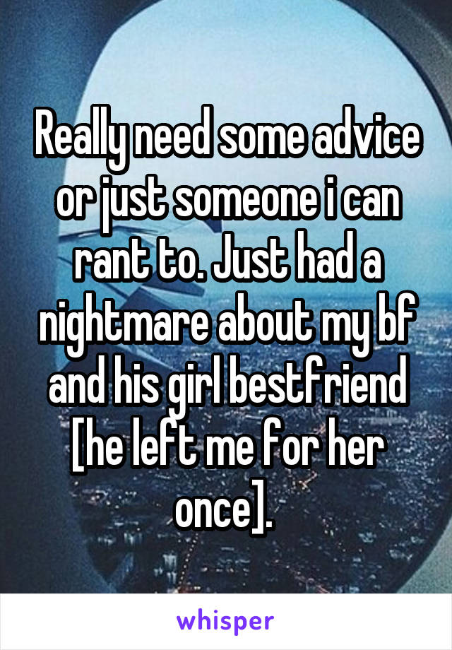 Really need some advice or just someone i can rant to. Just had a nightmare about my bf and his girl bestfriend [he left me for her once]. 