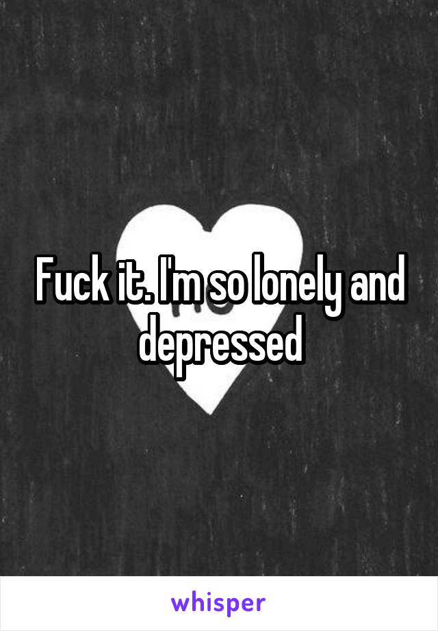 Fuck it. I'm so lonely and depressed