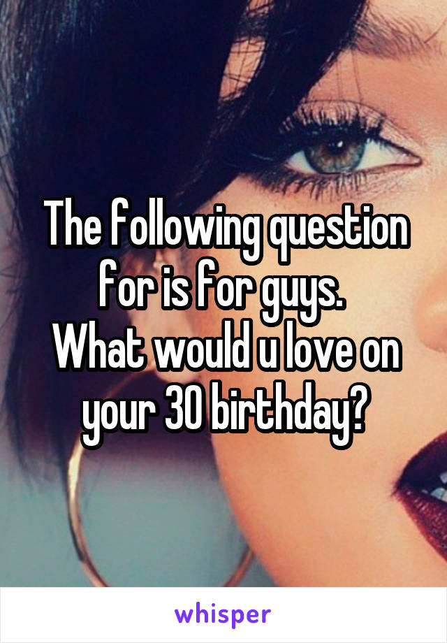 The following question for is for guys. 
What would u love on your 30 birthday?