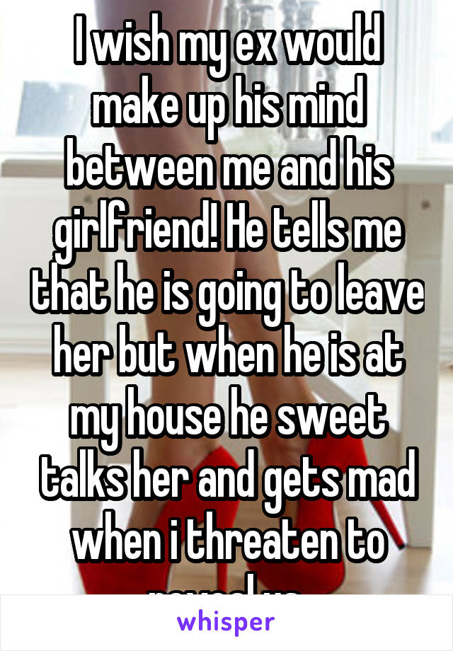 I wish my ex would make up his mind between me and his girlfriend! He tells me that he is going to leave her but when he is at my house he sweet talks her and gets mad when i threaten to reveal us 