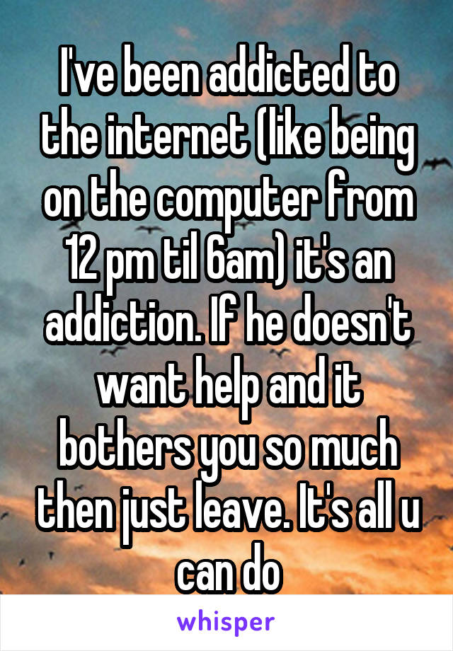  I've been addicted to the internet (like being on the computer from 12 pm til 6am) it's an addiction. If he doesn't want help and it bothers you so much then just leave. It's all u can do