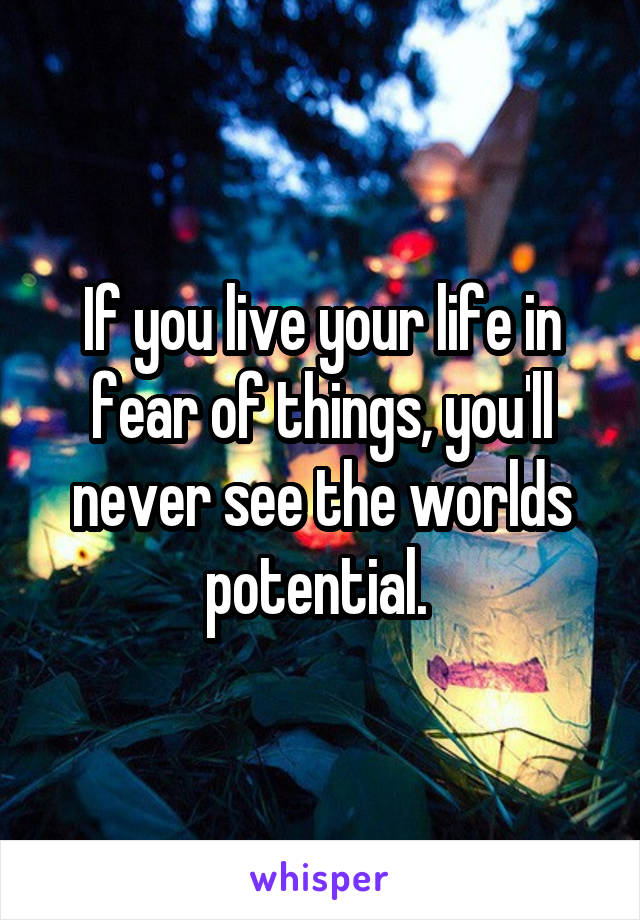 If you live your life in fear of things, you'll never see the worlds potential. 