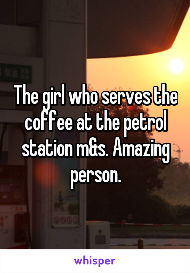 The girl who serves the coffee at the petrol station m&s. Amazing person.