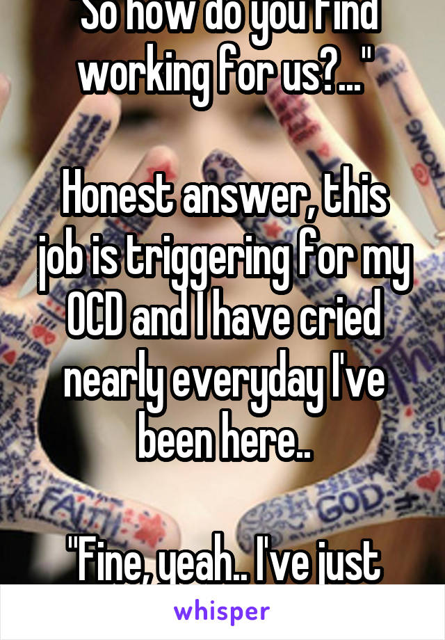 "So how do you find working for us?..."

Honest answer, this job is triggering for my OCD and I have cried nearly everyday I've been here..

"Fine, yeah.. I've just been getting on." 