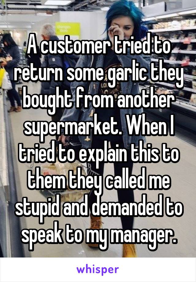 A customer tried to return some garlic they bought from another supermarket. When I tried to explain this to them they called me stupid and demanded to speak to my manager.