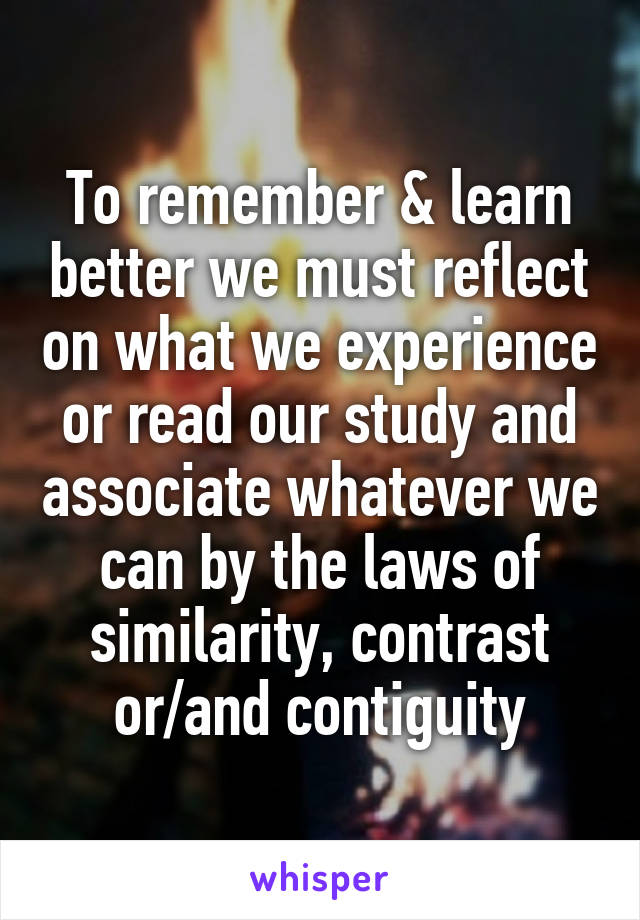 To remember & learn better we must reflect on what we experience or read our study and associate whatever we can by the laws of similarity, contrast or/and contiguity