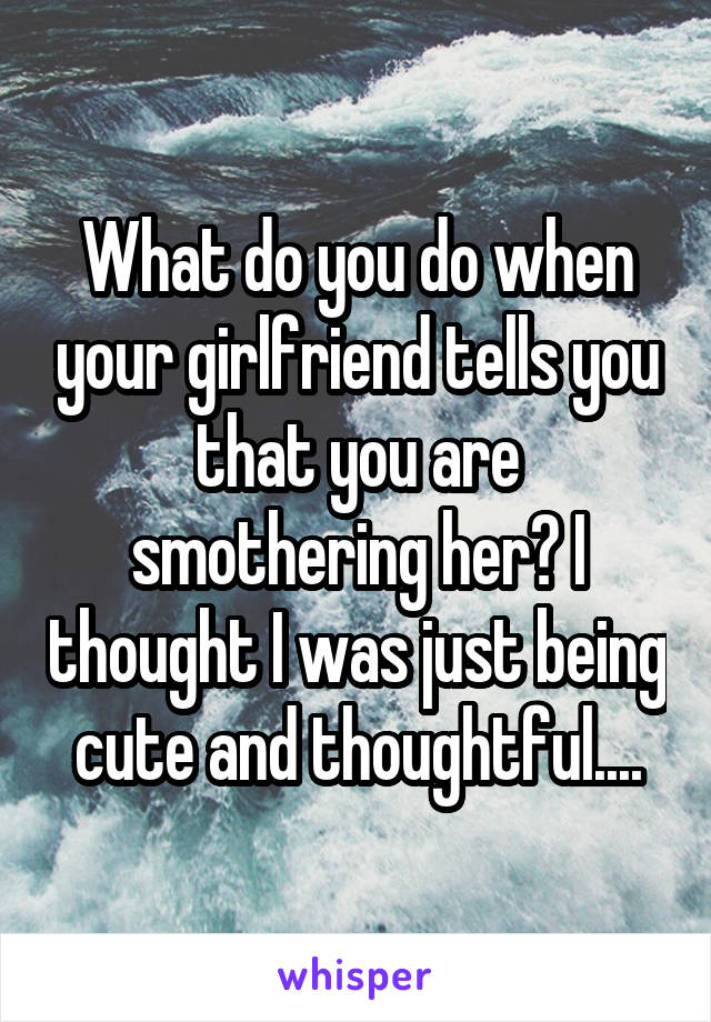 What do you do when your girlfriend tells you that you are smothering her? I thought I was just being cute and thoughtful....