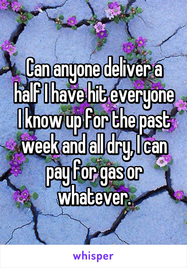 Can anyone deliver a half I have hit everyone I know up for the past week and all dry, I can pay for gas or whatever.