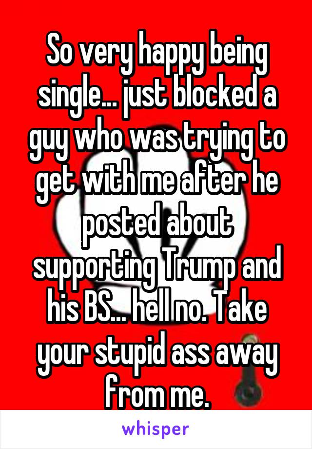 So very happy being single... just blocked a guy who was trying to get with me after he posted about supporting Trump and his BS... hell no. Take your stupid ass away from me.