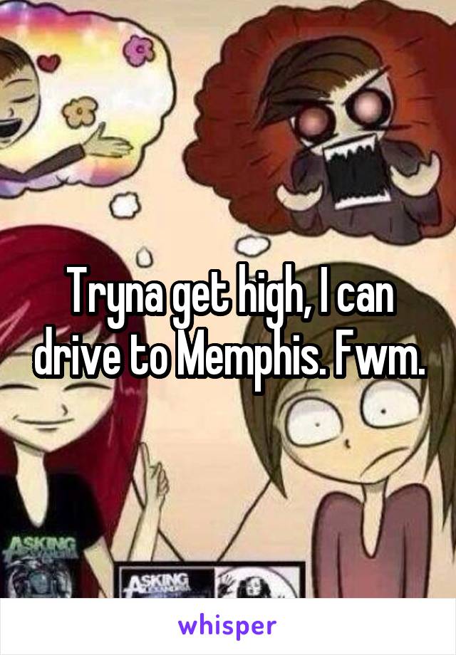 Tryna get high, I can drive to Memphis. Fwm.