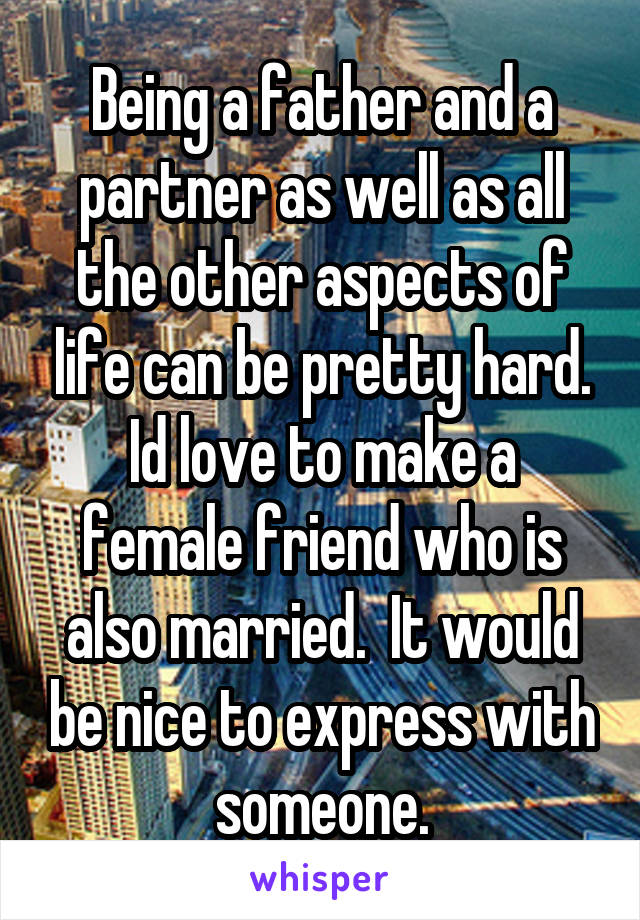 Being a father and a partner as well as all the other aspects of life can be pretty hard. Id love to make a female friend who is also married.  It would be nice to express with someone.