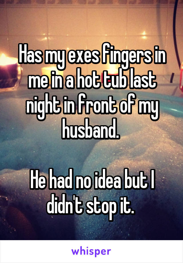 Has my exes fingers in me in a hot tub last night in front of my husband. 

He had no idea but I didn't stop it. 