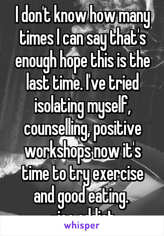 I don't know how many times I can say that's enough hope this is the last time. I've tried isolating myself, counselling, positive workshops now it's time to try exercise and good eating. 
-ice addict