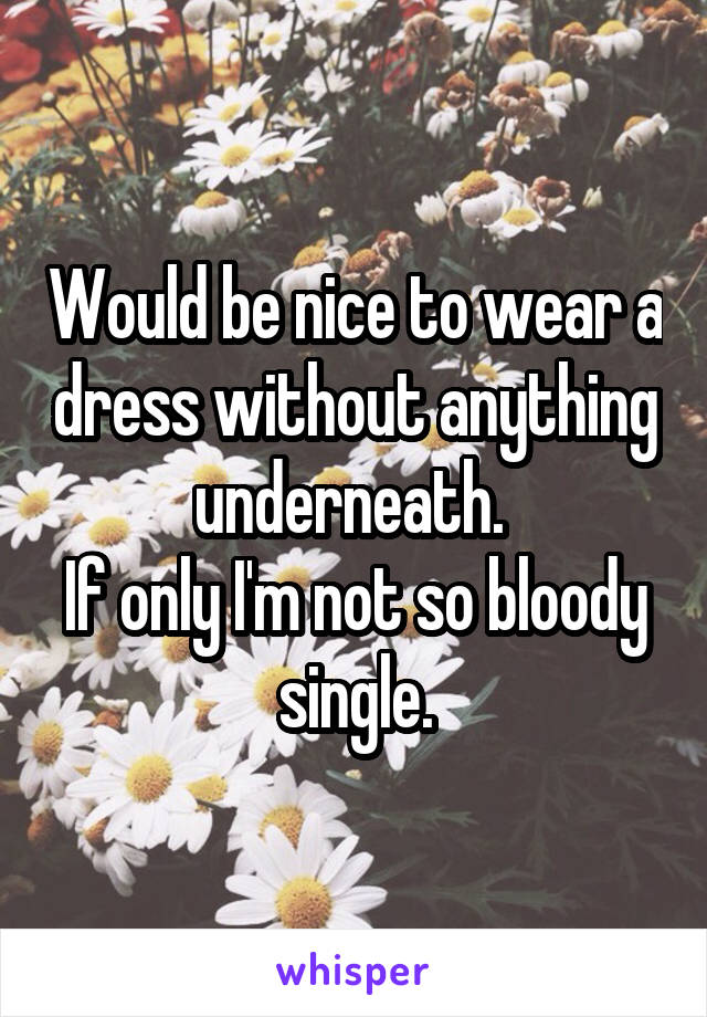 Would be nice to wear a dress without anything underneath. 
If only I'm not so bloody single.