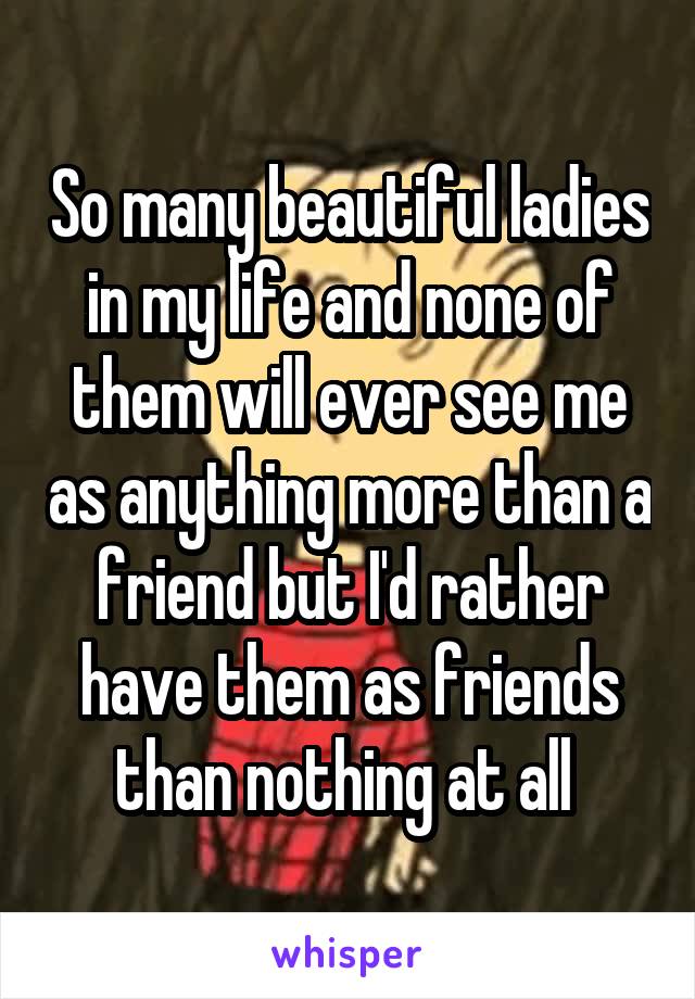 So many beautiful ladies in my life and none of them will ever see me as anything more than a friend but I'd rather have them as friends than nothing at all 