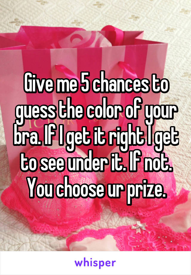 Give me 5 chances to guess the color of your bra. If I get it right I get to see under it. If not. You choose ur prize.