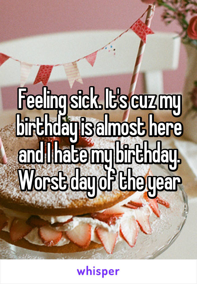 Feeling sick. It's cuz my birthday is almost here and I hate my birthday. Worst day of the year