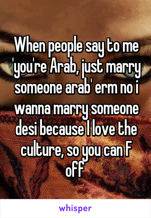 When people say to me 'you're Arab, just marry someone arab' erm no i wanna marry someone desi because I love the culture, so you can F off 