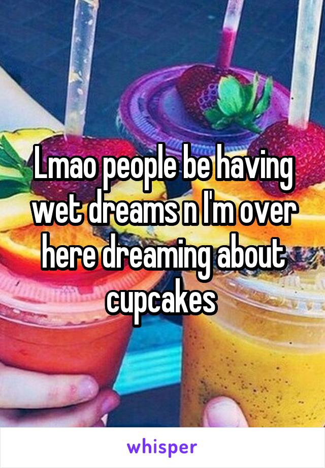 Lmao people be having wet dreams n I'm over here dreaming about cupcakes 