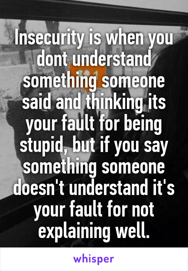 Insecurity is when you dont understand something someone said and thinking its your fault for being stupid, but if you say something someone doesn't understand it's your fault for not explaining well.