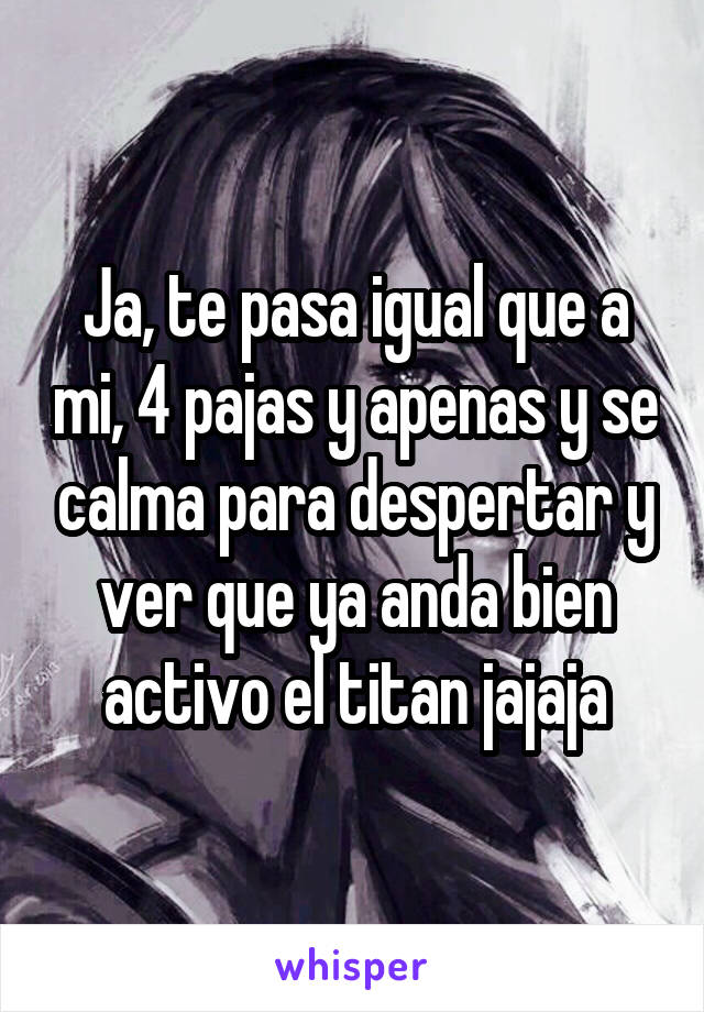 Ja, te pasa igual que a mi, 4 pajas y apenas y se calma para despertar y ver que ya anda bien activo el titan jajaja